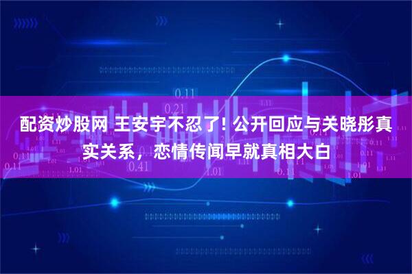 配资炒股网 王安宇不忍了! 公开回应与关晓彤真实关系，恋情传闻早就真相大白