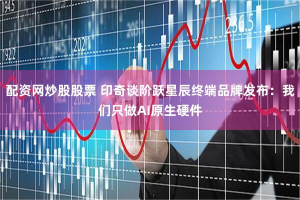 配资网炒股股票 印奇谈阶跃星辰终端品牌发布：我们只做AI原生硬件