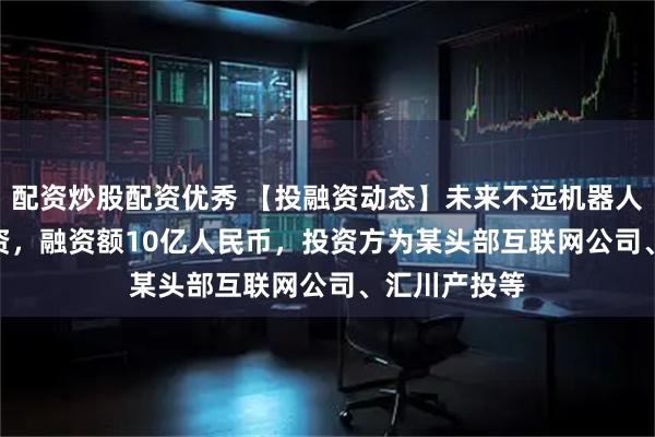 配资炒股配资优秀 【投融资动态】未来不远机器人Pre-A轮融资，融资额10亿人民币，投资方为某头部互联网公司、汇川产投等