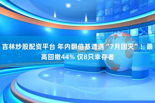 吉林炒股配资平台 年内翻倍基遭遇“7月团灭”！最高回撤44% 仅8只幸存者