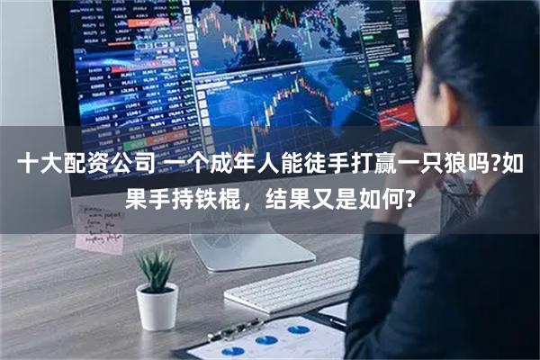 十大配资公司 一个成年人能徒手打赢一只狼吗?如果手持铁棍,结果又是如何?